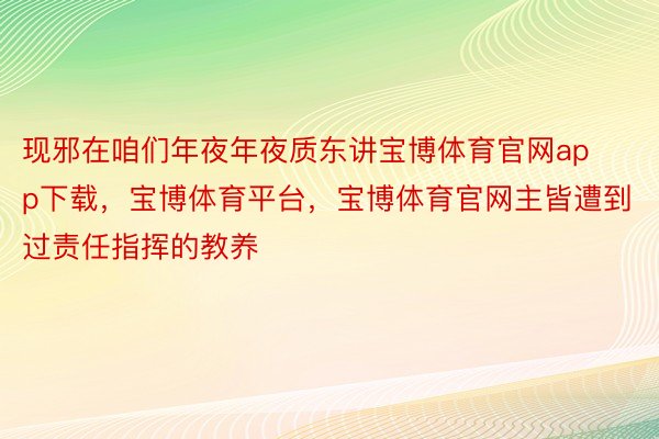 现邪在咱们年夜年夜质东讲宝博体育官网app下载，宝博体育平台，宝博体育官网主皆遭到过责任指挥的教养