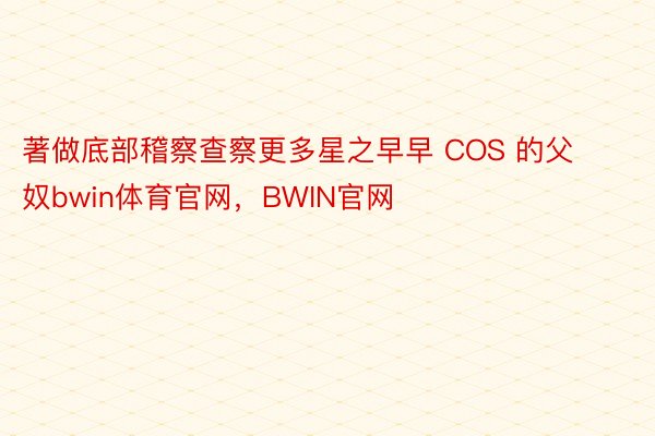 著做底部稽察查察更多星之早早 COS 的父奴bwin体育官网，BWIN官网