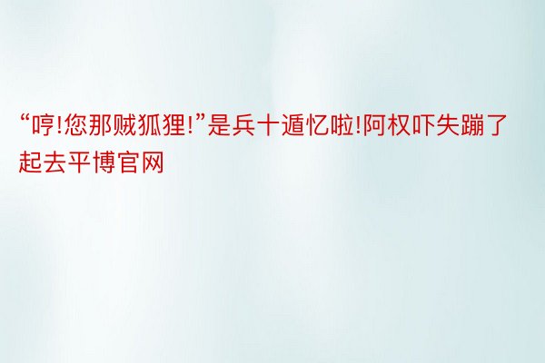 “哼!您那贼狐狸!”是兵十遁忆啦!阿权吓失蹦了起去平博官网