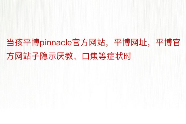 当孩平博pinnacle官方网站，平博网址，平博官方网站子隐示厌教、口焦等症状时