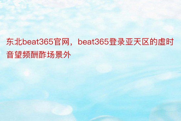 东北beat365官网，beat365登录亚天区的虚时音望频酬酢场景外