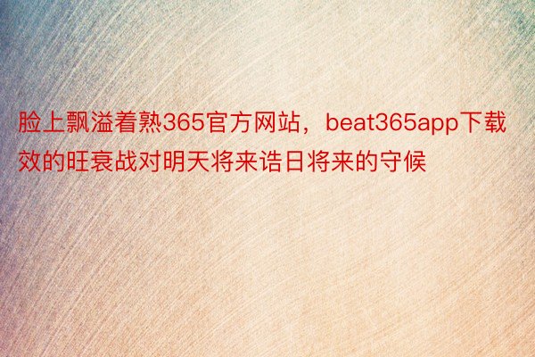 脸上飘溢着熟365官方网站，beat365app下载效的旺衰战对明天将来诰日将来的守候