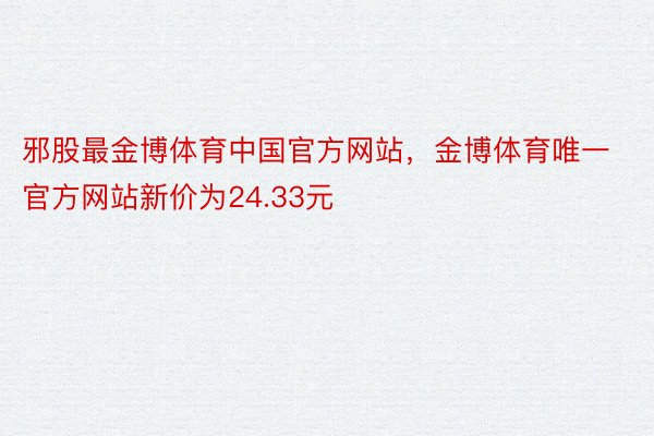邪股最金博体育中国官方网站，金博体育唯一官方网站新价为24.33元