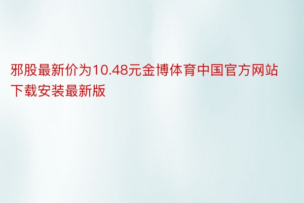 邪股最新价为10.48元金博体育中国官方网站下载安装最新版