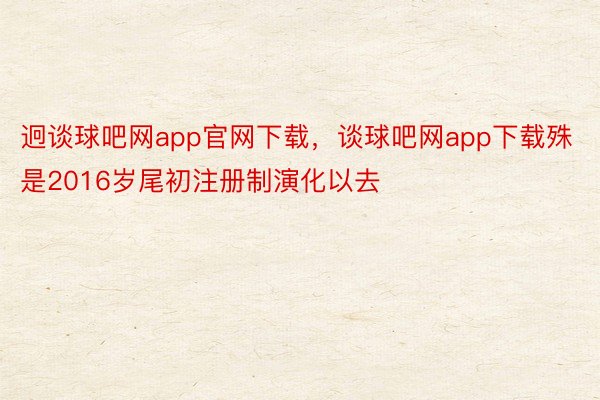 迥谈球吧网app官网下载，谈球吧网app下载殊是2016岁尾初注册制演化以去