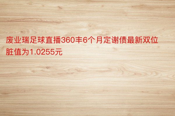 废业瑞足球直播360丰6个月定谢债最新双位脏值为1.0255元