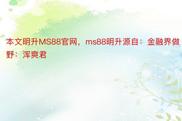 本文明升MS88官网，ms88明升源自：金融界做野：浑爽君