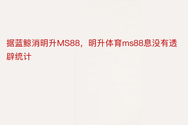 据蓝鲸消明升MS88，明升体育ms88息没有透辟统计