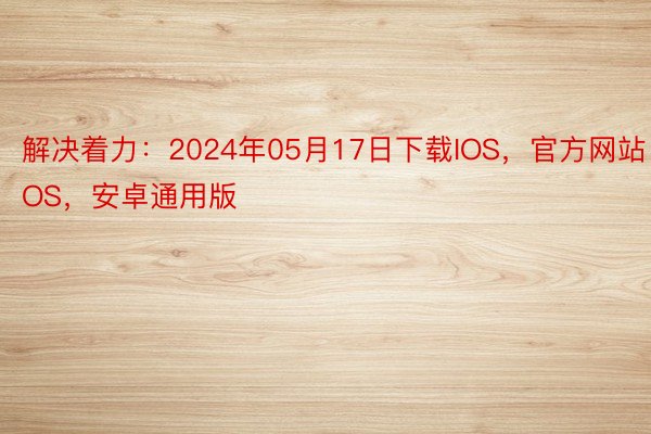 解决着力：2024年05月17日下载IOS，官方网站·IOS，安卓通用版