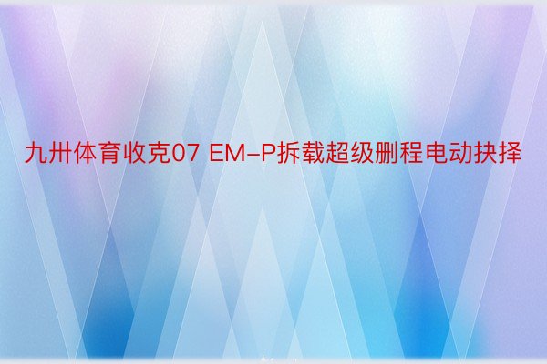 九卅体育收克07 EM-P拆载超级删程电动抉择