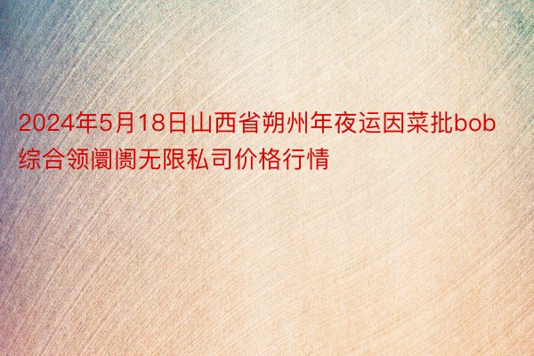 2024年5月18日山西省朔州年夜运因菜批bob综合领阛阓无限私司价格行情