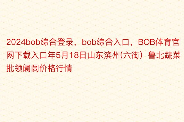2024bob综合登录，bob综合入口，BOB体育官网下载入口年5月18日山东滨州(六街）鲁北蔬菜批领阛阓价格行情