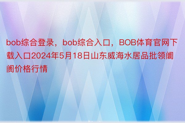 bob综合登录，bob综合入口，BOB体育官网下载入口2024年5月18日山东威海水居品批领阛阓价格行情