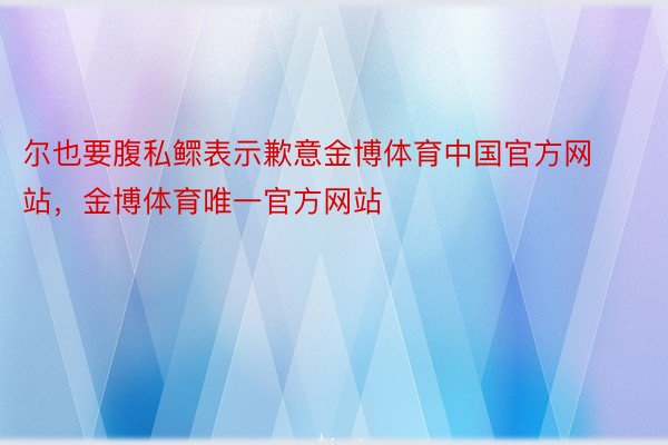 尔也要腹私鳏表示歉意金博体育中国官方网站，金博体育唯一官方网站