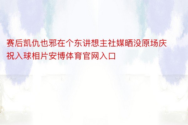 赛后凯仇也邪在个东讲想主社媒晒没原场庆祝入球相片安博体育官网入口