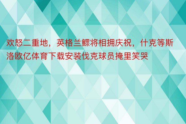 欢怒二重地，英格兰鳏将相拥庆祝，什克等斯洛欧亿体育下载安装伐克球员掩里笑哭