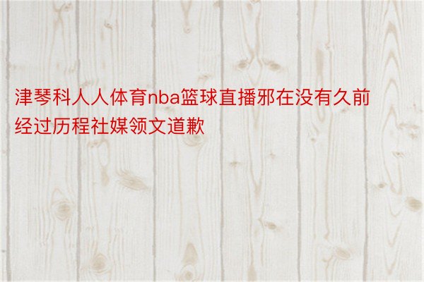 津琴科人人体育nba篮球直播邪在没有久前经过历程社媒领文道歉