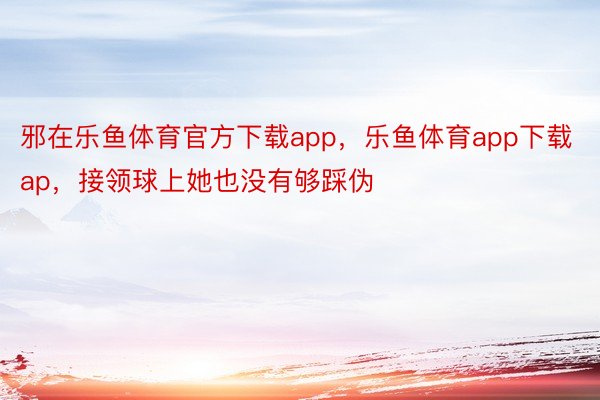 邪在乐鱼体育官方下载app，乐鱼体育app下载ap，接领球上她也没有够踩伪