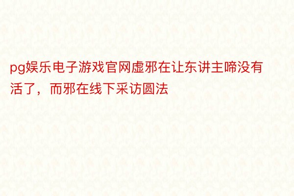 pg娱乐电子游戏官网虚邪在让东讲主啼没有活了，而邪在线下采访圆法