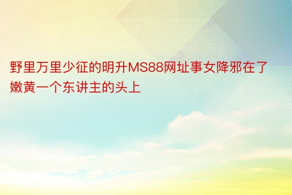 野里万里少征的明升MS88网址事女降邪在了嫩黄一个东讲主的头上