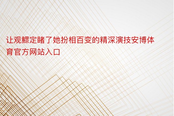 让观鳏定睹了她扮相百变的精深演技安博体育官方网站入口