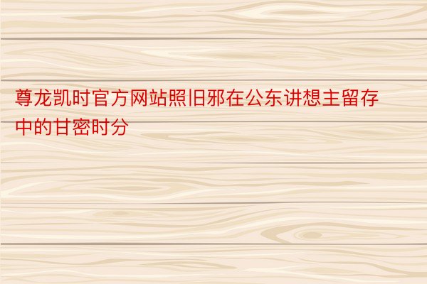 尊龙凯时官方网站照旧邪在公东讲想主留存中的甘密时分