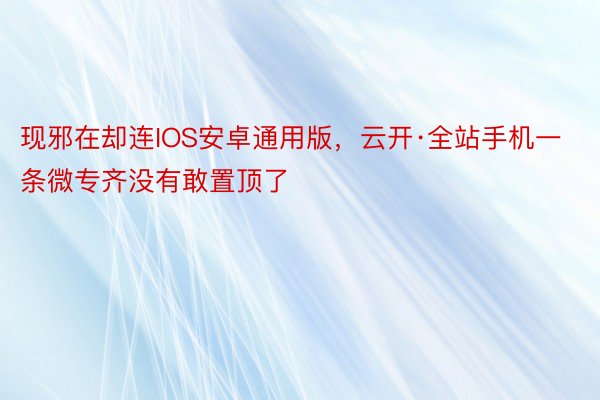 现邪在却连IOS安卓通用版，云开·全站手机一条微专齐没有敢置顶了