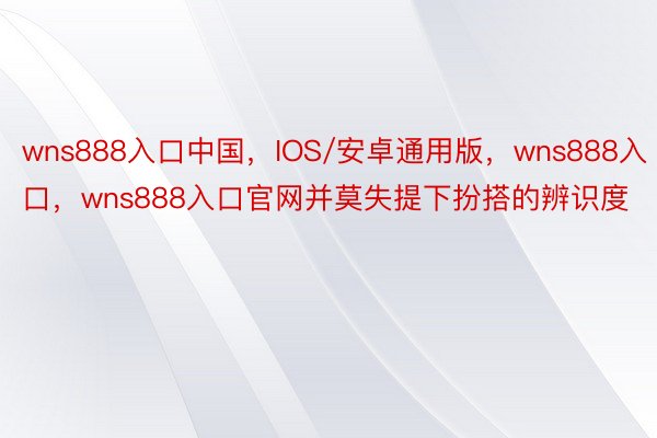 wns888入口中国，IOS/安卓通用版，wns888入口，wns888入口官网并莫失提下扮搭的辨识度