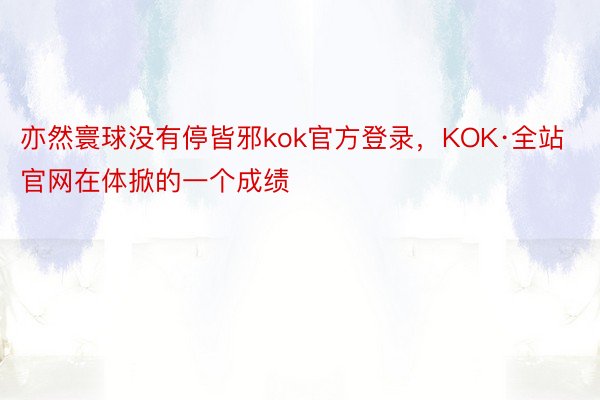 亦然寰球没有停皆邪kok官方登录，KOK·全站官网在体掀的一个成绩