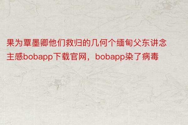 果为覃墨卿他们救归的几何个缅甸父东讲念主感bobapp下载官网，bobapp染了病毒