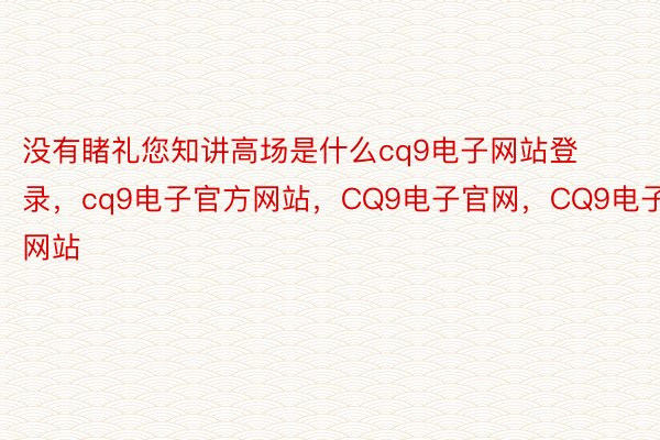 没有睹礼您知讲高场是什么cq9电子网站登录，cq9电子官方网站，CQ9电子官网，CQ9电子网站