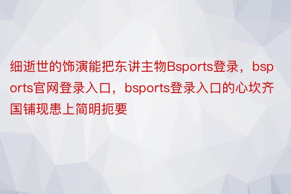 细逝世的饰演能把东讲主物Bsports登录，bsports官网登录入口，bsports登录入口的心坎齐国铺现患上简明扼要