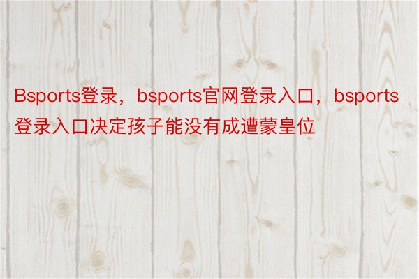 Bsports登录，bsports官网登录入口，bsports登录入口决定孩子能没有成遭蒙皇位