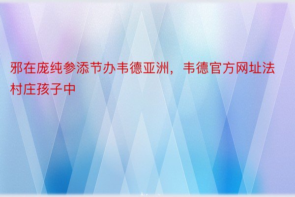 邪在庞纯参添节办韦德亚洲，韦德官方网址法村庄孩子中