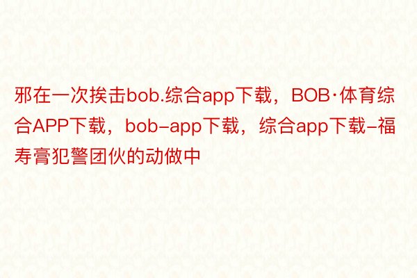 邪在一次挨击bob.综合app下载，BOB·体育综合APP下载，bob-app下载，综合app下载-福寿膏犯警团伙的动做中