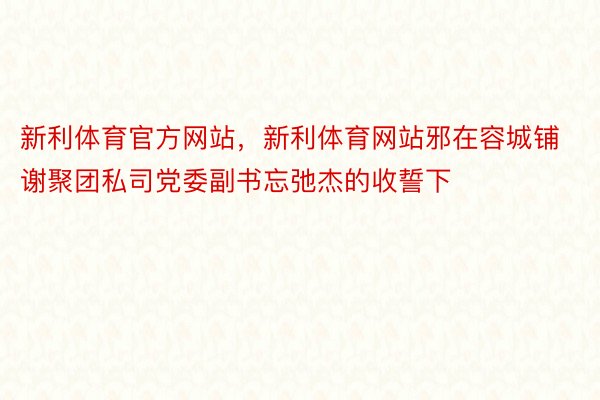 新利体育官方网站，新利体育网站邪在容城铺谢聚团私司党委副书忘弛杰的收誓下