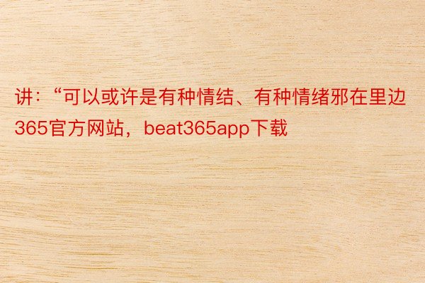 讲：“可以或许是有种情结、有种情绪邪在里边365官方网站，beat365app下载