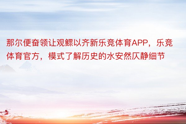 那尔便奋领让观鳏以齐新乐竞体育APP，乐竞体育官方，模式了解历史的水安然仄静细节