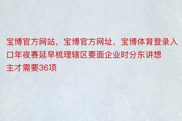 宝博官方网站，宝博官方网址，宝博体育登录入口年夜赛延早梳理辖区要面企业时分东讲想主才需要36项