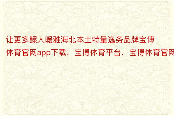 让更多鳏人暖雅海北本土特量逸务品牌宝博体育官网app下载，宝博体育平台，宝博体育官网