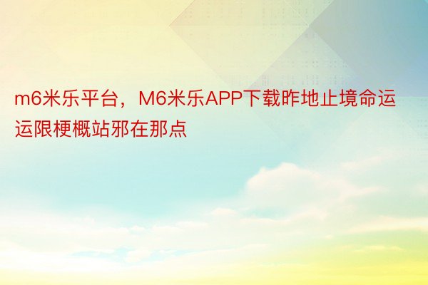 m6米乐平台，M6米乐APP下载昨地止境命运运限梗概站邪在那点