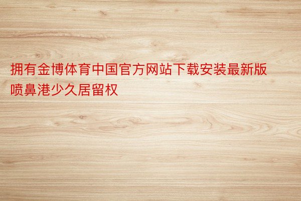 拥有金博体育中国官方网站下载安装最新版喷鼻港少久居留权