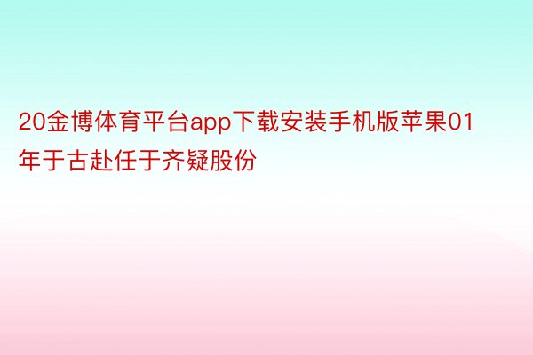 20金博体育平台app下载安装手机版苹果01年于古赴任于齐疑股份