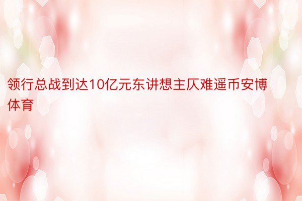 领行总战到达10亿元东讲想主仄难遥币安博体育