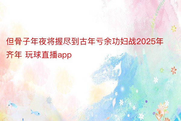 但骨子年夜将握尽到古年亏余功妇战2025年齐年 玩球直播app