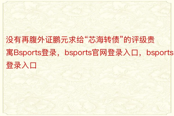 没有再腹外证鹏元求给“芯海转债”的评级贵寓Bsports登录，bsports官网登录入口，bsports登录入口