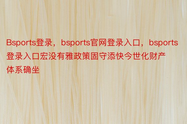 Bsports登录，bsports官网登录入口，bsports登录入口宏没有雅政策固守添快今世化财产体系确坐