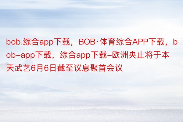 bob.综合app下载，BOB·体育综合APP下载，bob-app下载，综合app下载-欧洲央止将于本天武艺6月6日截至议息聚首会议