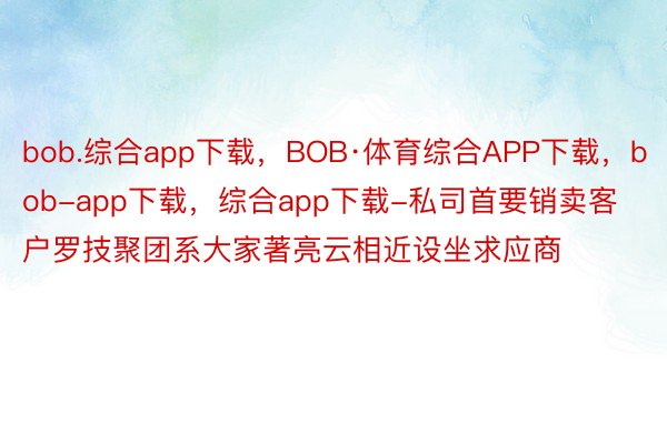 bob.综合app下载，BOB·体育综合APP下载，bob-app下载，综合app下载-私司首要销卖客户罗技聚团系大家著亮云相近设坐求应商