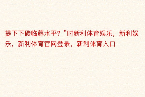 提下下碳临蓐水平？”时新利体育娱乐，新利娱乐，新利体育官网登录，新利体育入口